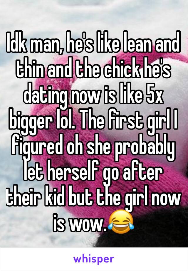 Idk man, he's like lean and thin and the chick he's dating now is like 5x bigger lol. The first girl I figured oh she probably let herself go after their kid but the girl now is wow.😂