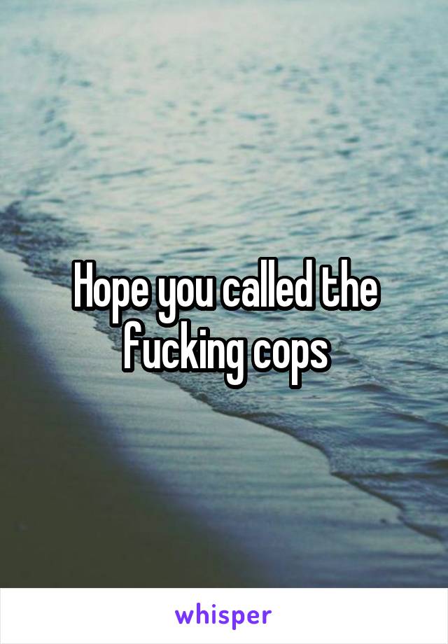 Hope you called the fucking cops