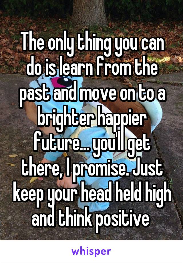 The only thing you can do is learn from the past and move on to a brighter happier future... you'll get there, I promise. Just keep your head held high and think positive 