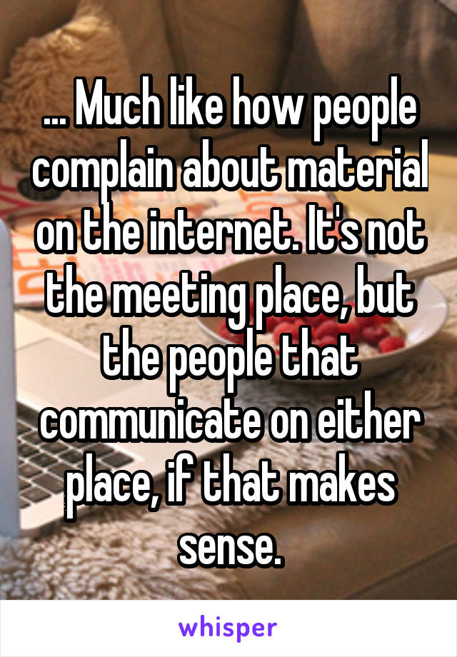 ... Much like how people complain about material on the internet. It's not the meeting place, but the people that communicate on either place, if that makes sense.