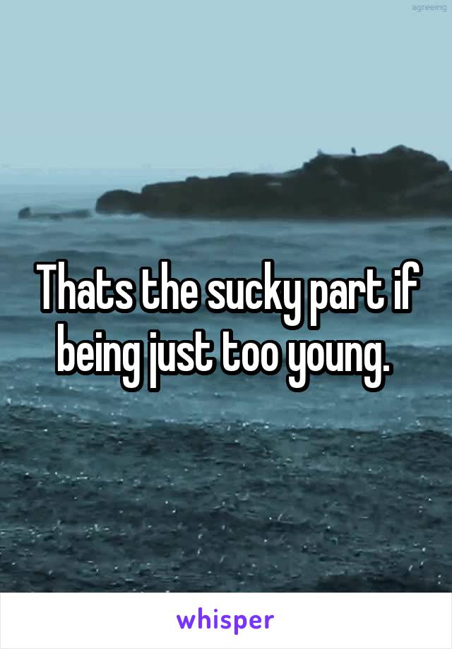 Thats the sucky part if being just too young. 