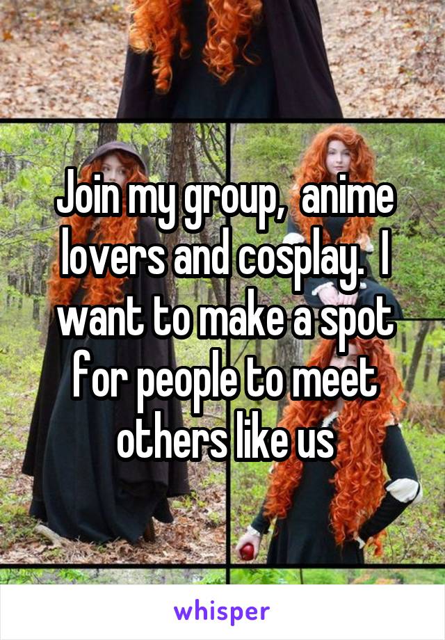 Join my group,  anime lovers and cosplay.  I want to make a spot for people to meet others like us