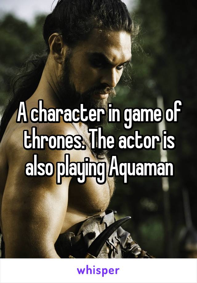 A character in game of thrones. The actor is also playing Aquaman