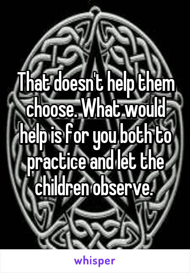 That doesn't help them choose. What would help is for you both to practice and let the children observe. 