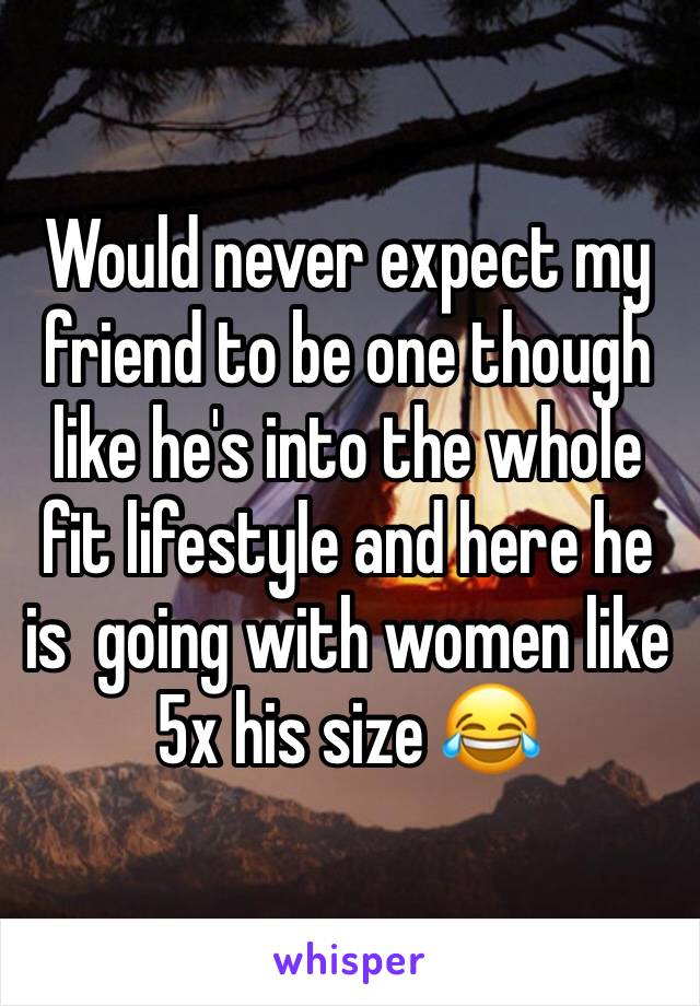 Would never expect my friend to be one though like he's into the whole fit lifestyle and here he is  going with women like 5x his size 😂