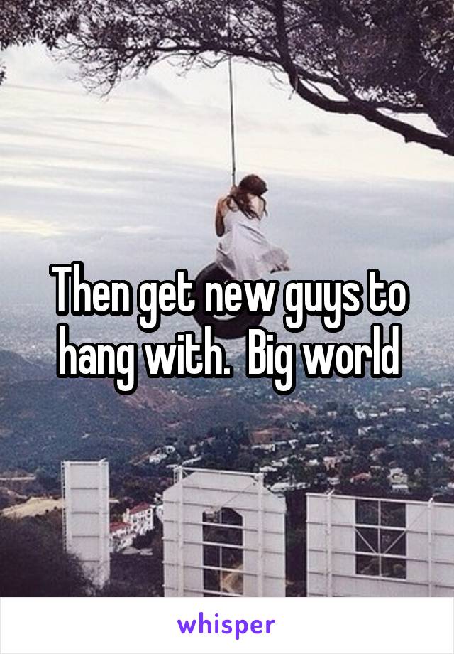 Then get new guys to hang with.  Big world