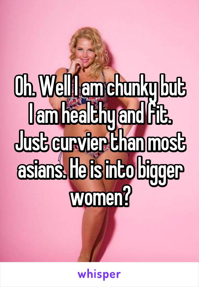 Oh. Well I am chunky but I am healthy and fit. Just curvier than most asians. He is into bigger women?