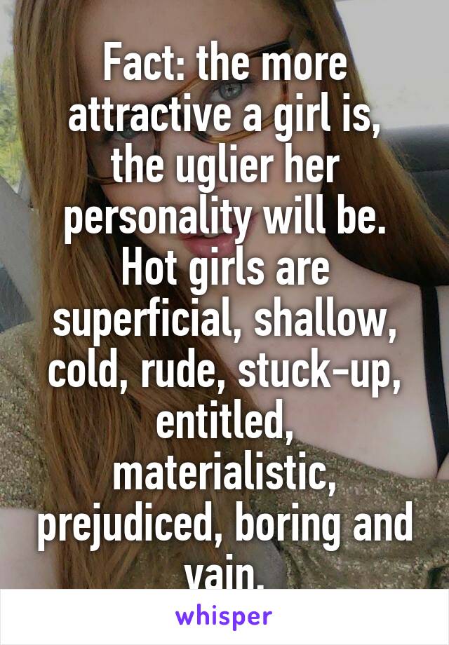 Fact: the more attractive a girl is,
the uglier her personality will be.
Hot girls are superficial, shallow, cold, rude, stuck-up,
entitled, materialistic, prejudiced, boring and vain.