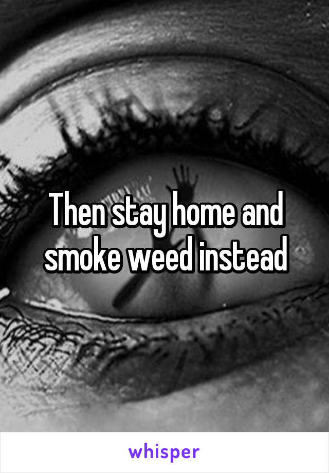 Then stay home and smoke weed instead