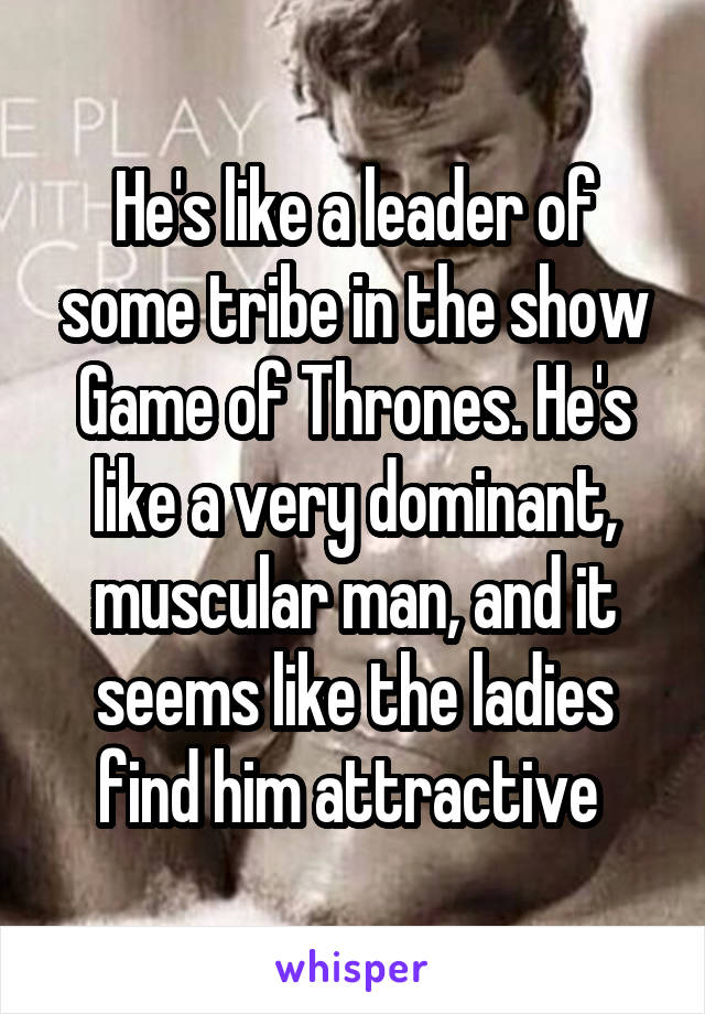 He's like a leader of some tribe in the show Game of Thrones. He's like a very dominant, muscular man, and it seems like the ladies find him attractive 