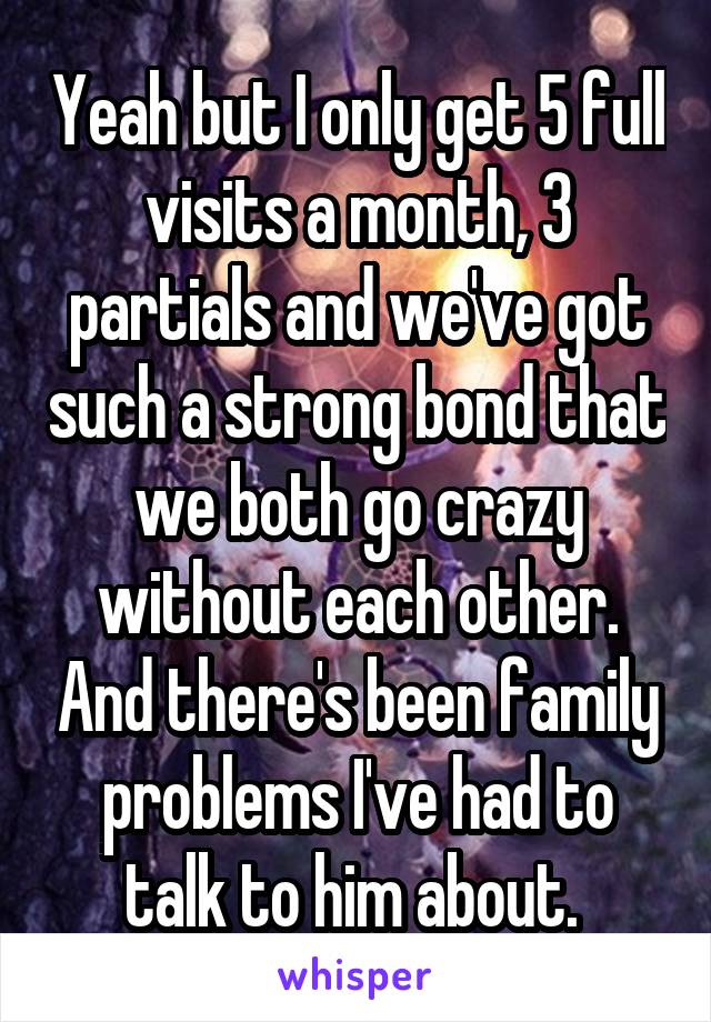 Yeah but I only get 5 full visits a month, 3 partials and we've got such a strong bond that we both go crazy without each other. And there's been family problems I've had to talk to him about. 