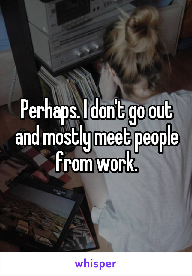 Perhaps. I don't go out and mostly meet people from work.