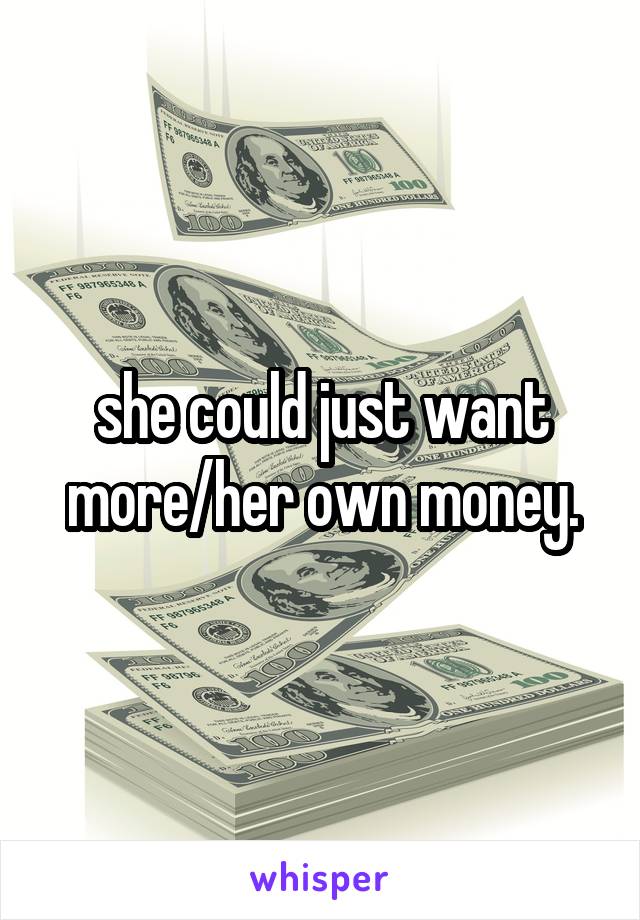 she could just want more/her own money.