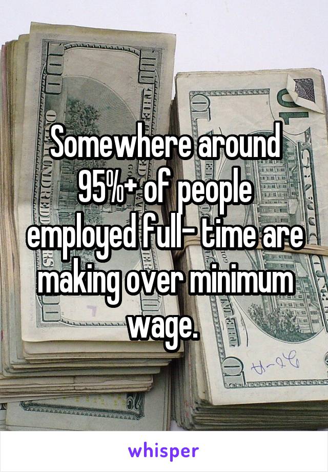 Somewhere around 95%+ of people employed full- time are making over minimum wage. 