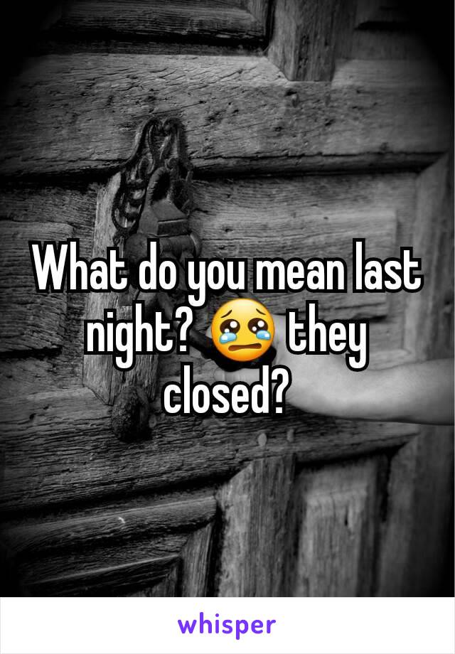 What do you mean last night? 😢 they closed?