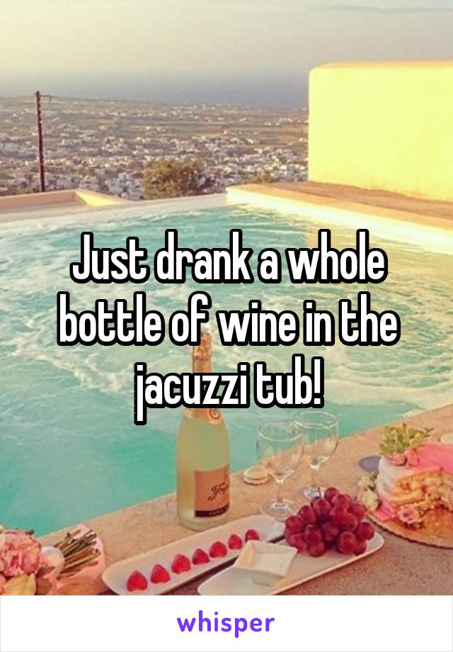 Just drank a whole bottle of wine in the jacuzzi tub!