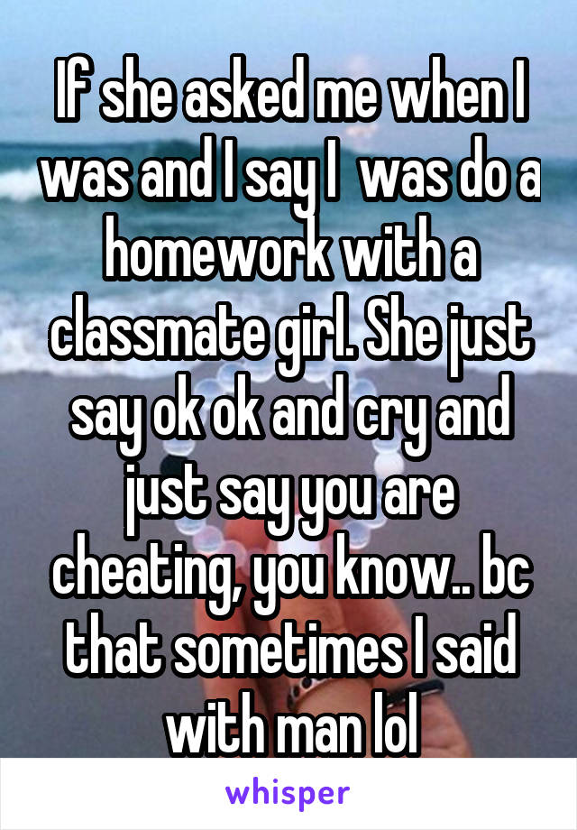 If she asked me when I was and I say I  was do a homework with a classmate girl. She just say ok ok and cry and just say you are cheating, you know.. bc that sometimes I said with man lol