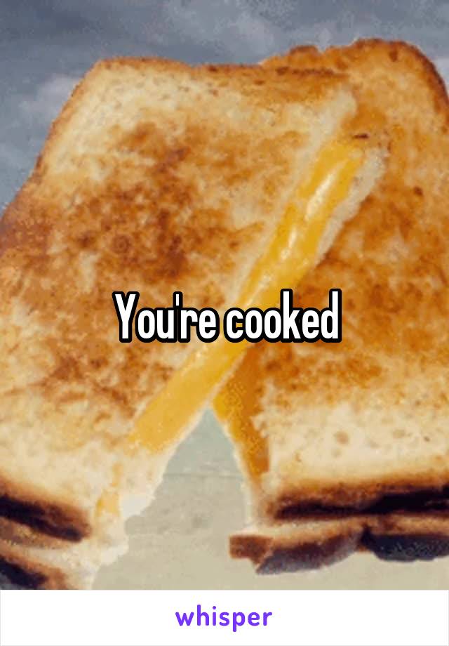 You're cooked