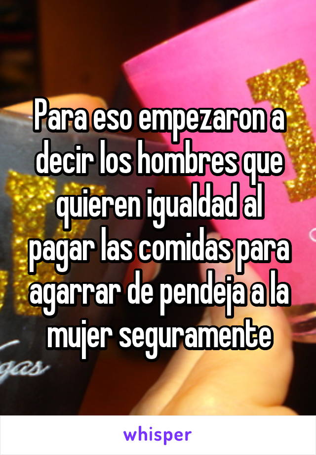 Para eso empezaron a decir los hombres que quieren igualdad al pagar las comidas para agarrar de pendeja a la mujer seguramente