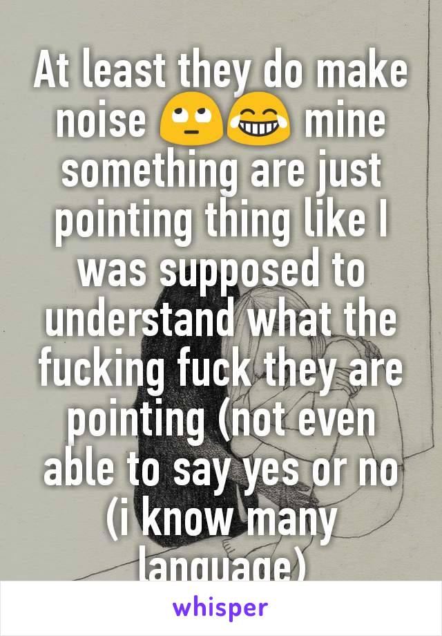 At least they do make noise 🙄😂 mine something are just pointing thing like I was supposed to understand what the fucking fuck they are pointing (not even able to say yes or no (i know many language)