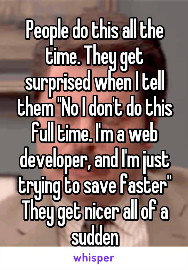 People do this all the time. They get surprised when I tell them "No I don't do this full time. I'm a web developer, and I'm just trying to save faster" They get nicer all of a sudden