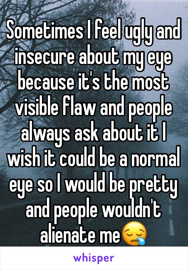 Sometimes I feel ugly and insecure about my eye because it's the most visible flaw and people always ask about it I wish it could be a normal eye so I would be pretty and people wouldn't alienate me😪