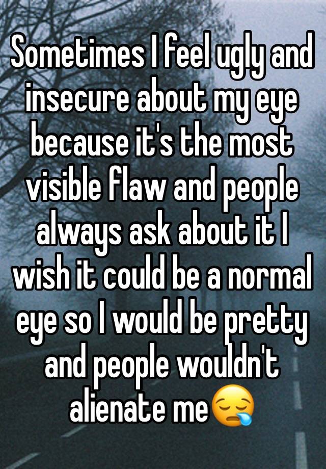 Sometimes I feel ugly and insecure about my eye because it's the most visible flaw and people always ask about it I wish it could be a normal eye so I would be pretty and people wouldn't alienate me😪