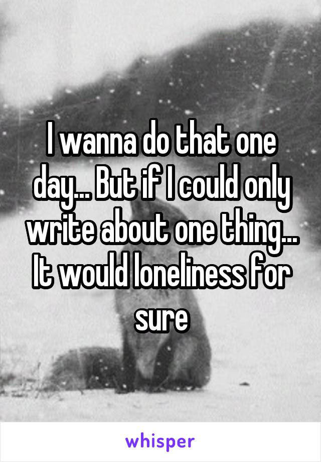 I wanna do that one day... But if I could only write about one thing... It would loneliness for sure