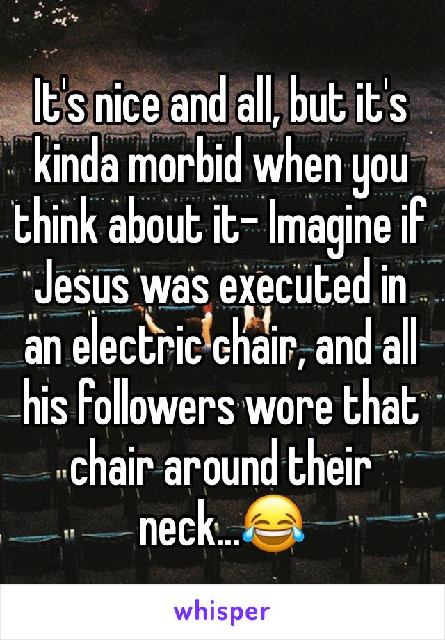 It's nice and all, but it's kinda morbid when you think about it- Imagine if Jesus was executed in an electric chair, and all his followers wore that chair around their neck...😂