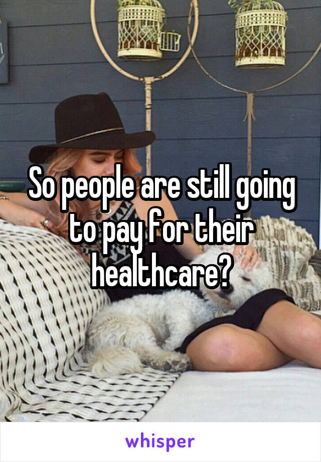 So people are still going to pay for their healthcare?