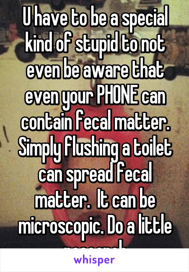 U have to be a special kind of stupid to not even be aware that even your PHONE can contain fecal matter. Simply flushing a toilet can spread fecal matter.  It can be microscopic. Do a little research