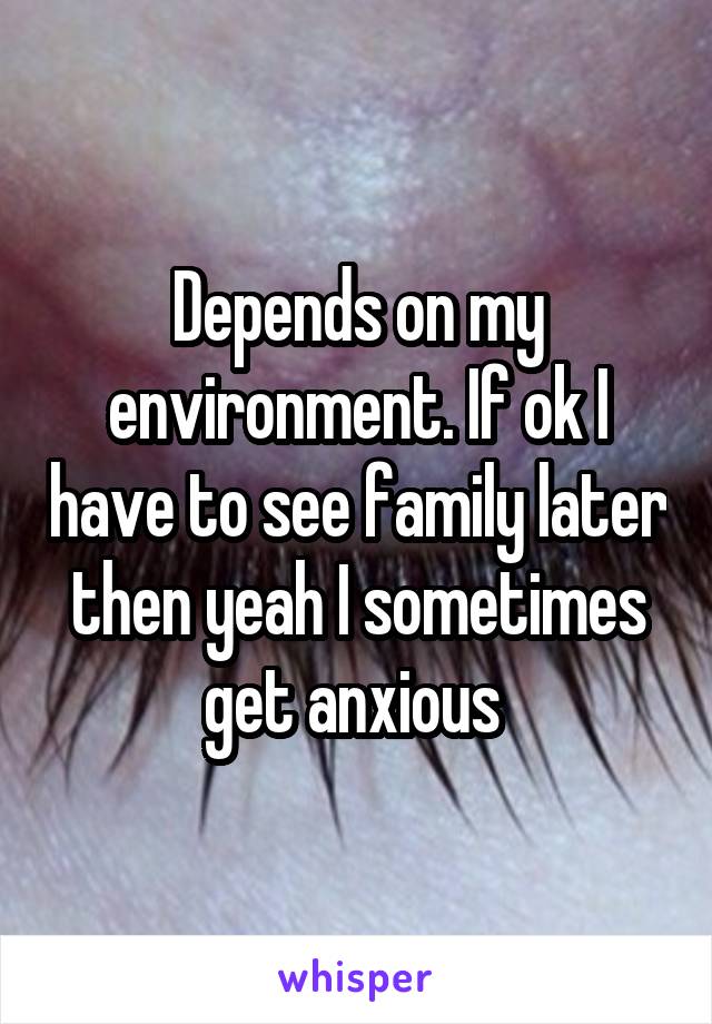 Depends on my environment. If ok I have to see family later then yeah I sometimes get anxious 