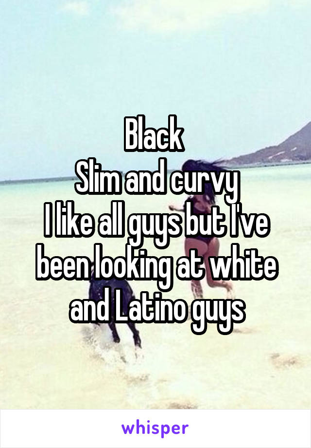 Black 
Slim and curvy
I like all guys but I've been looking at white and Latino guys