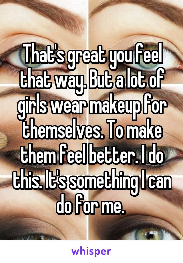 That's great you feel that way. But a lot of girls wear makeup for themselves. To make them feel better. I do this. It's something I can do for me. 