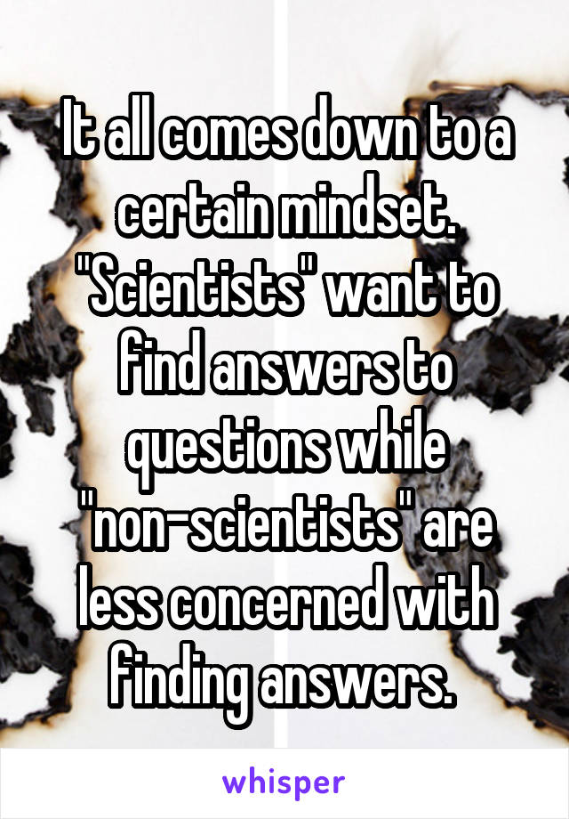 It all comes down to a certain mindset. "Scientists" want to find answers to questions while "non-scientists" are less concerned with finding answers. 