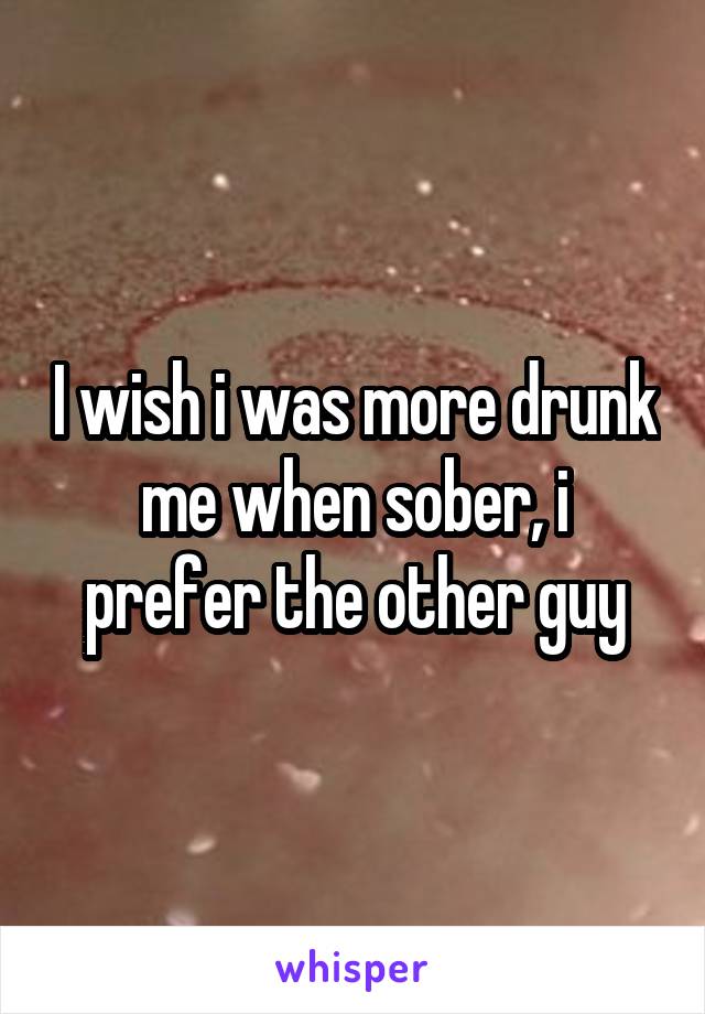 I wish i was more drunk me when sober, i prefer the other guy