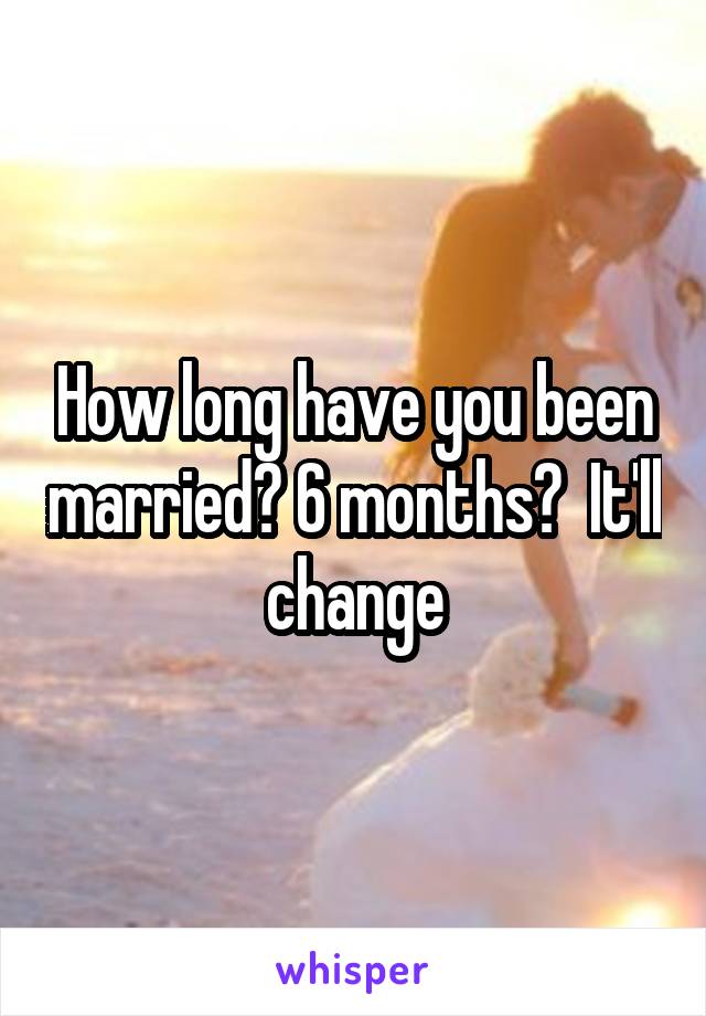 How long have you been married? 6 months?  It'll change
