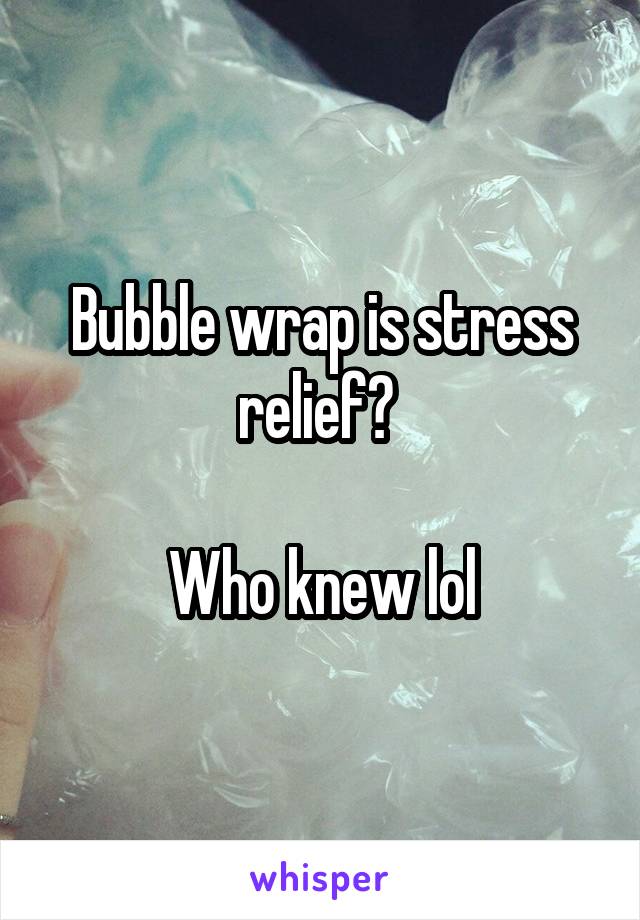 Bubble wrap is stress relief? 

Who knew lol