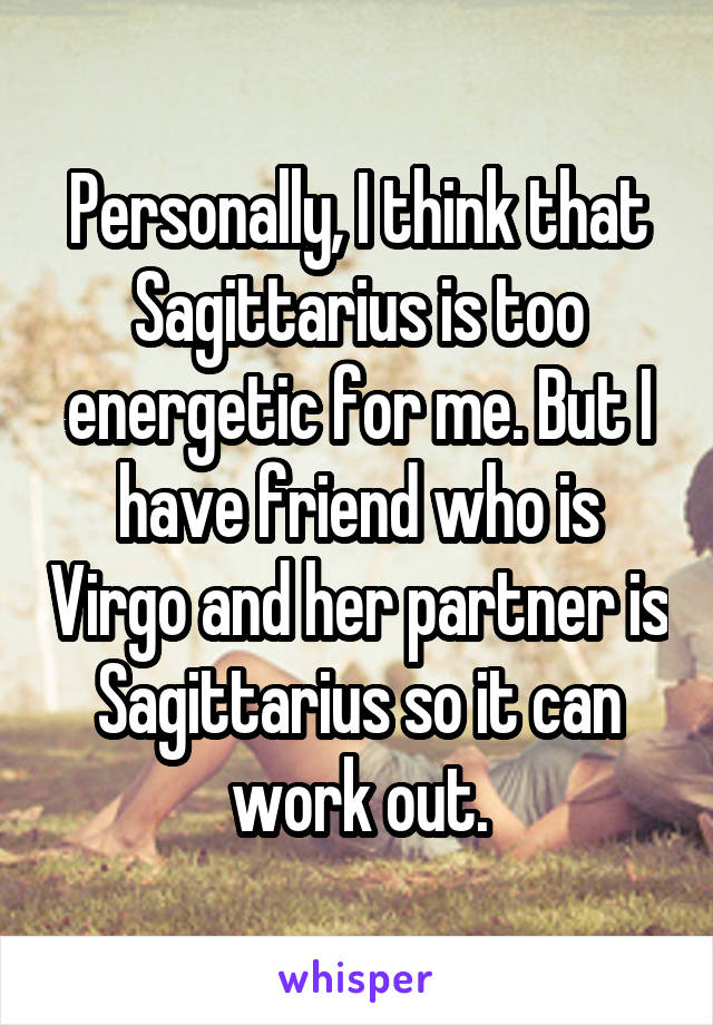 Personally, I think that Sagittarius is too energetic for me. But I have friend who is Virgo and her partner is Sagittarius so it can work out.