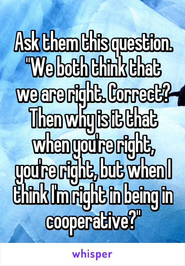 Ask them this question.
"We both think that we are right. Correct? Then why is it that when you're right, you're right, but when I think I'm right in being in cooperative?"