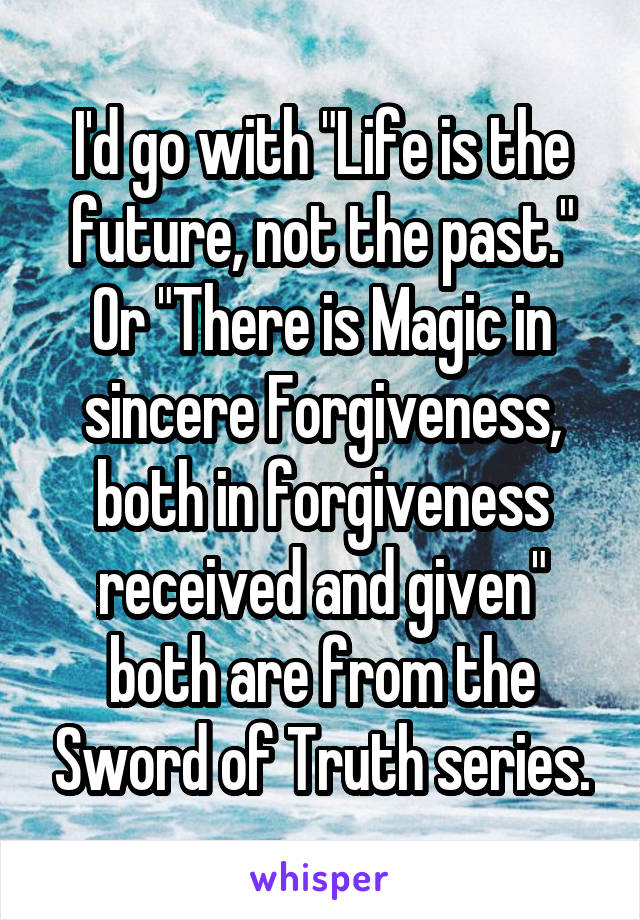 I'd go with "Life is the future, not the past." Or "There is Magic in sincere Forgiveness, both in forgiveness received and given" both are from the Sword of Truth series.