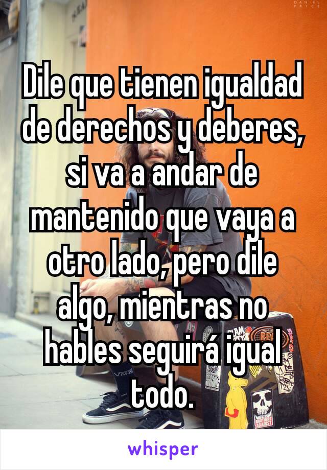 Dile que tienen igualdad de derechos y deberes, si va a andar de mantenido que vaya a otro lado, pero dile algo, mientras no hables seguirá igual todo.