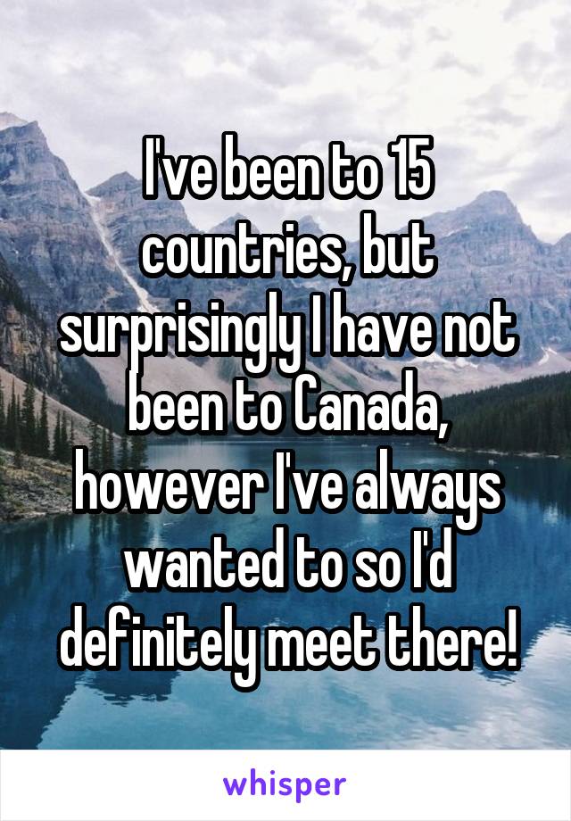 I've been to 15 countries, but surprisingly I have not been to Canada, however I've always wanted to so I'd definitely meet there!