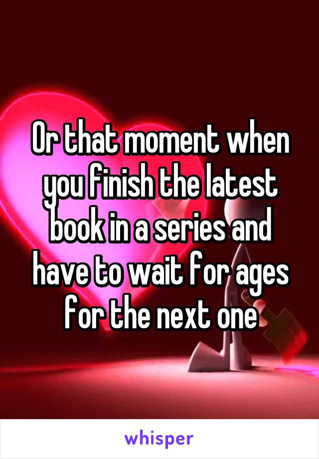 Or that moment when you finish the latest book in a series and have to wait for ages for the next one