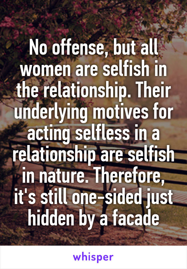 No offense, but all women are selfish in the relationship. Their underlying motives for acting selfless in a relationship are selfish in nature. Therefore, it's still one-sided just hidden by a facade