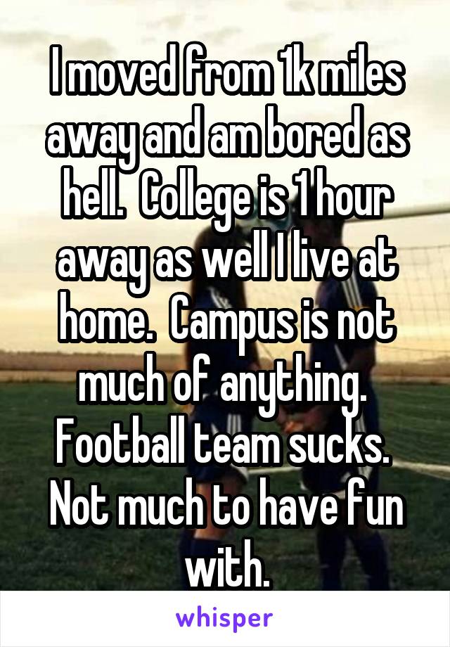 I moved from 1k miles away and am bored as hell.  College is 1 hour away as well I live at home.  Campus is not much of anything.  Football team sucks.  Not much to have fun with.