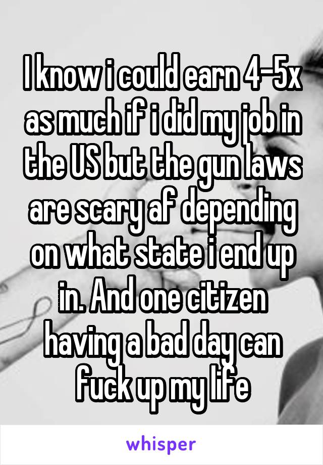 I know i could earn 4-5x as much if i did my job in the US but the gun laws are scary af depending on what state i end up in. And one citizen having a bad day can fuck up my life