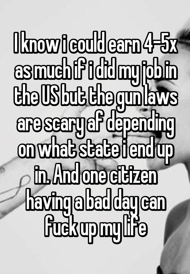 I know i could earn 4-5x as much if i did my job in the US but the gun laws are scary af depending on what state i end up in. And one citizen having a bad day can fuck up my life