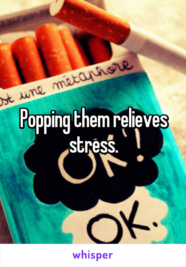 Popping them relieves stress.