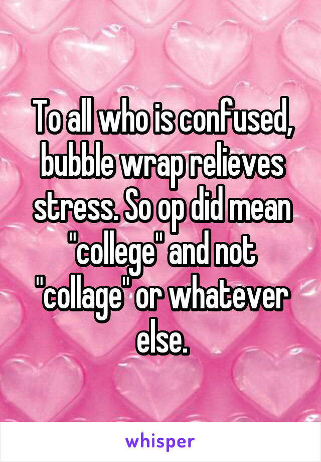 To all who is confused, bubble wrap relieves stress. So op did mean "college" and not "collage" or whatever else.